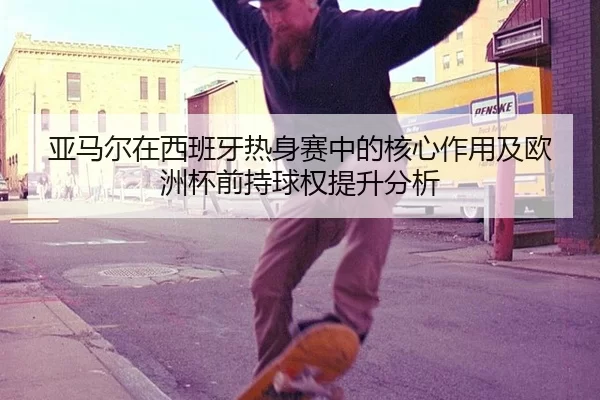 亚马尔在西班牙热身赛中的核心作用及欧洲杯前持球权提升分析